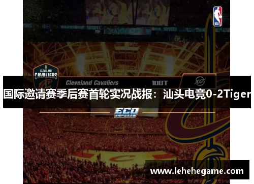 国际邀请赛季后赛首轮实况战报：汕头电竞0-2Tiger
